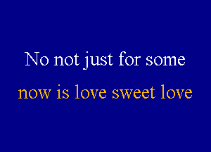 No not just for some

now is love sweet love