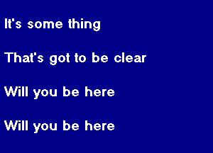 It's some thing

That's got to be clear
Will you be here

Will you be here