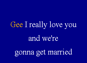 Gee I really love you

and we're

gonna get married