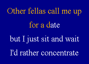 Other fellas call me up
for a date
but I just sit and wait

I'd rather concentrate