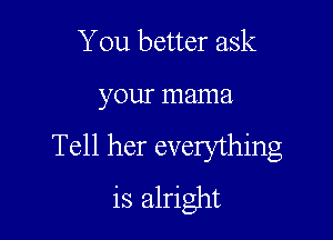 You better ask

your mama

Tell her everything
is alright