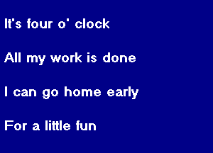 It's four o' clock

All my work is done

I can go home early

For a little fun