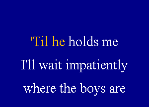 'Til he holds me

I'll wait impatiently

where the boys are