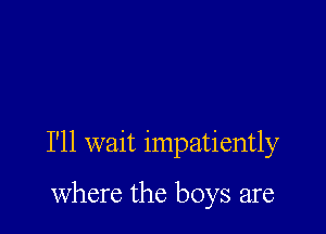 I'll wait impatiently

where the boys are