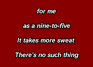 for me
as a nine-to-five

It takes more sweat

There's no such thing