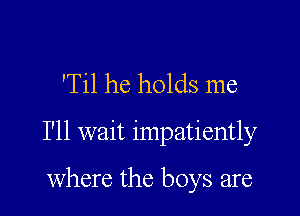 'Til he holds me

I'll wait impatiently

where the boys are