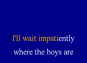 I'll wait impatiently

where the boys are