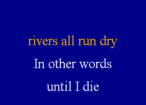 rivers all run dry

In other words

until I die