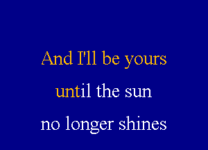 And I'll be yours

until the sun

no longer shines