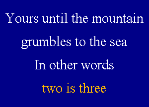 Yours until the mountain
grumbles t0 the sea
In other words

two is three