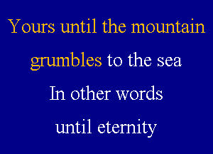Yours until the mountain
grumbles t0 the sea
In other words

until etemity