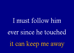 I must follow him

ever since he touched

it can keep me away