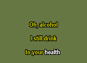 0h, alcohol

I still drink

to your health