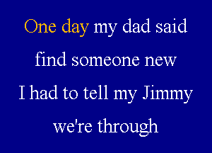One day my dad said
find someone new

I had to tell my Jimmy
we're through