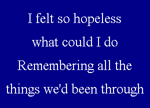 I felt so hopeless
what could I do
Rememberng all the

things we'd been through