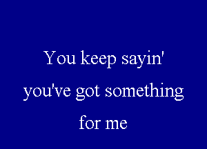 You keep sayin'

you've got something

for me