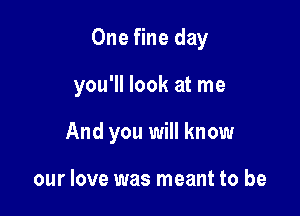 One fine day

you'll look at me

And you will know

our love was meant to be