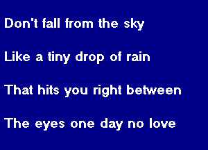 Don't fall from the sky
Like a tiny drop of rain

That hits you right between

The eyes one day no love