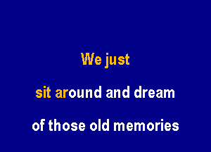 We just

sit around and dream

of those old memories