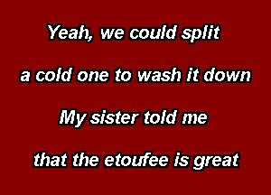 Yeah, we could split
a cold one to wash it down

My sister told me

that the etoufee is great
