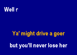 Ya' might drive a goer

but you'll never lose her