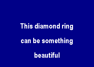 This diamond ring

can be something

beautiful