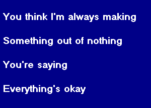 You think I'm always making
Something out of nothing

You're saying

Everyihing's okay
