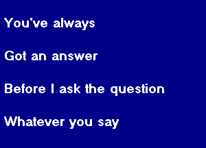 You've always
Got an answer

Before I ask the question

Whatever you say