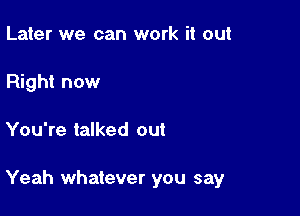 Later we can work it out
Right now

You're talked out

Yeah whatever you say