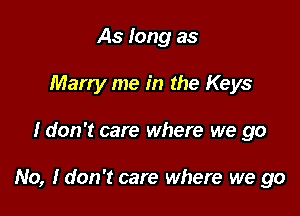 As long as
Marry me in the Keys

Idon't care where we go

No, ldon't care where we go