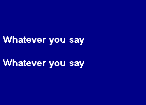 Whatever you say

Whatever you say