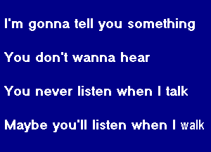 I'm gonna tell you something
You don't wanna hear
You never listen when I talk

Maybe you'll listen when I walk