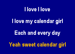 I love I love
I love my calendar girl

Each and every day

Yeah sweet calendar girl