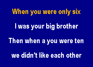 When you were only six

I was your big brother
Then when a you were ten

we didn't like each other