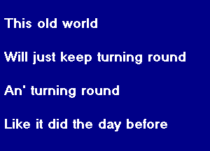 This old world
Will just keep turning round

An turning round

Like it did the day before