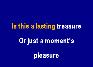 Is this a lasting treasure

Orjust a moment's

pleasure