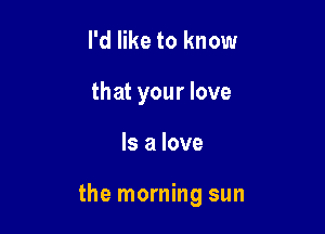 I'd like to know
that your love

Is a love

the morning sun