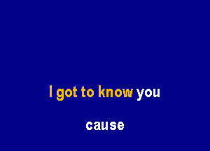 I got to know you

cause