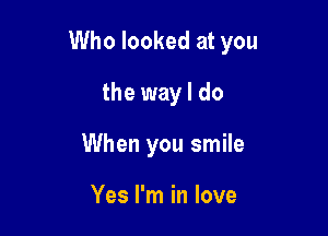 Who looked at you

the way I do
When you smile

Yes I'm in love