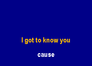 I got to know you

cause