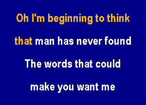 Oh I'm beginning to think

that man has never found
The words that could

make you want me