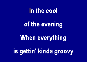 In the cool
of the evening

When everything

is gettin' kinda groovy