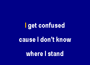 I get confused

cause I don't know

where I stand