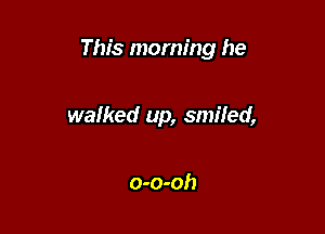 This morning he

walked up, smiled,

o-o-oh