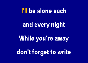 I'll be alone each

and every night

While you're away

don't forget to write