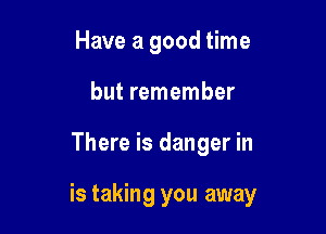Have a good time
but remember

There is danger in

is taking you away