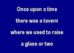 Once upon a time

there was a tavern
where we used to raise

a glass or two