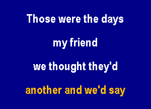 Those were the days
my friend

we thought they'd

another and we'd say