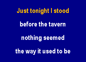 Just tonight I stood
before the tavern

nothing seemed

the way it used to be