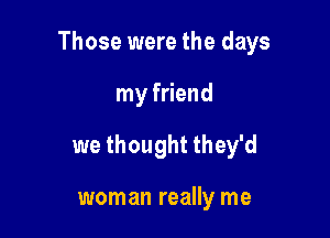 Those were the days

my friend
we thought they'd

woman really me